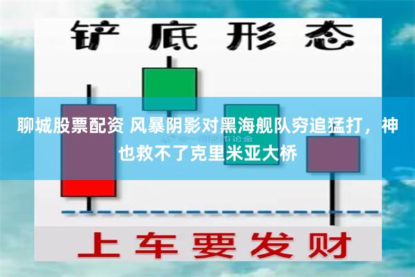 聊城股票配资 风暴阴影对黑海舰队穷追猛打，神也救不了克里米亚大桥