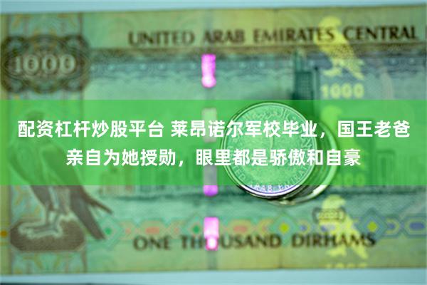 配资杠杆炒股平台 莱昂诺尔军校毕业，国王老爸亲自为她授勋，眼里都是骄傲和自豪