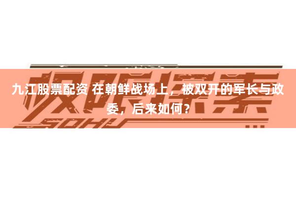 九江股票配资 在朝鲜战场上，被双开的军长与政委，后来如何？