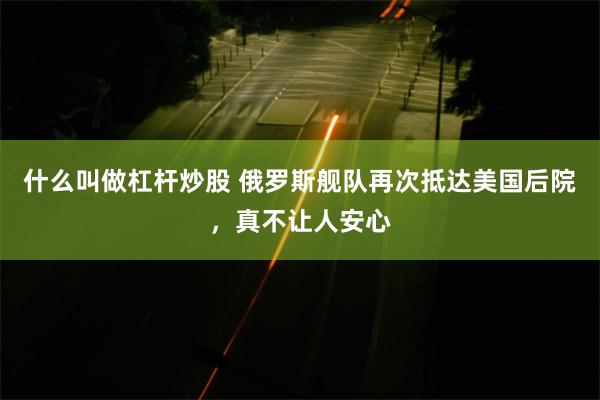 什么叫做杠杆炒股 俄罗斯舰队再次抵达美国后院，真不让人安心