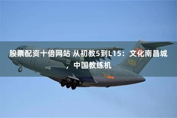 股票配资十倍网站 从初教5到L15：文化南昌城，中国教练机