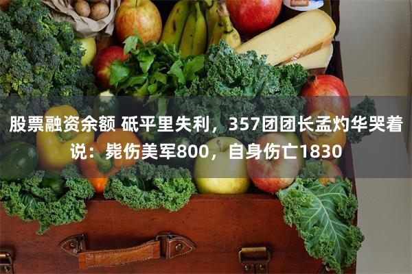 股票融资余额 砥平里失利，357团团长孟灼华哭着说：毙伤美军800，自身伤亡1830