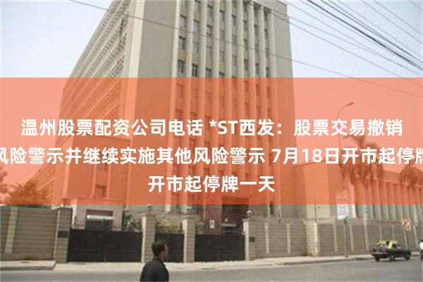 温州股票配资公司电话 *ST西发：股票交易撤销退市风险警示并继续实施其他风险警示 7月18日开市起停牌一天