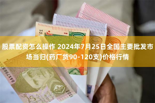 股票配资怎么操作 2024年7月25日全国主要批发市场当归(药厂货90-120支)价格行情