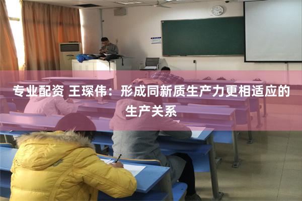 专业配资 王琛伟：形成同新质生产力更相适应的生产关系