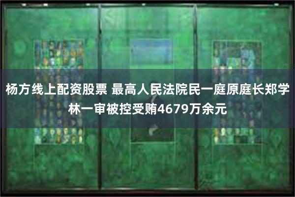 杨方线上配资股票 最高人民法院民一庭原庭长郑学林一审被控受贿4679万余元