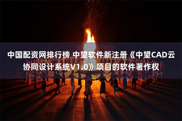 中国配资网排行榜 中望软件新注册《中望CAD云协同设计系统V1.0》项目的软件著作权