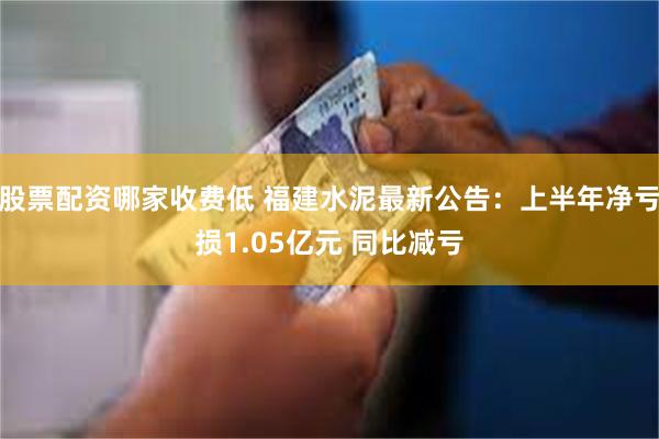 股票配资哪家收费低 福建水泥最新公告：上半年净亏损1.05亿元 同比减亏