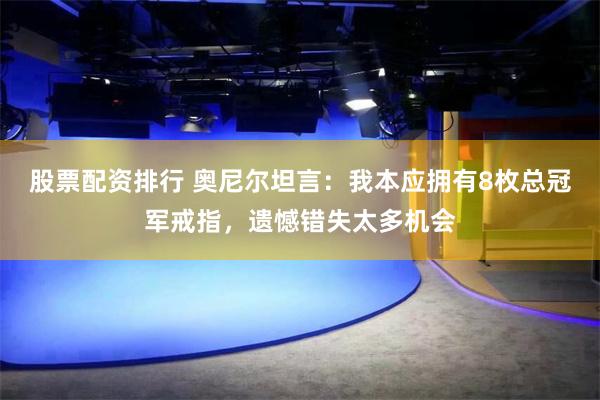 股票配资排行 奥尼尔坦言：我本应拥有8枚总冠军戒指，遗憾错失太多机会