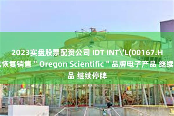 2023实盘股票配资公司 IDT INT'L(00167.HK)已恢复销售＂Oregon Scientific＂品牌电子产品 继续停牌