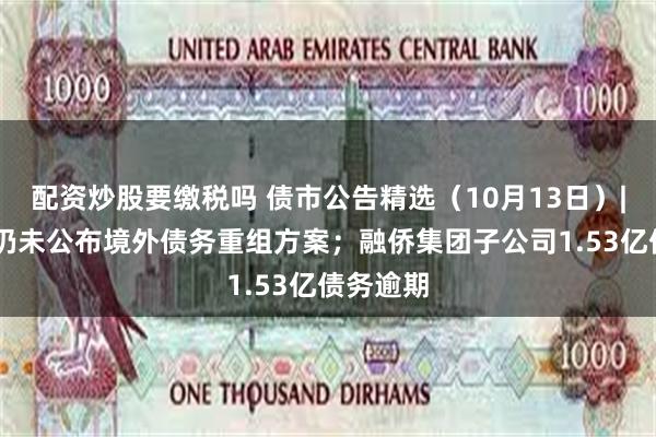 配资炒股要缴税吗 债市公告精选（10月13日）| 碧桂园仍未公布境外债务重组方案；融侨集团子公司1.53亿债务逾期