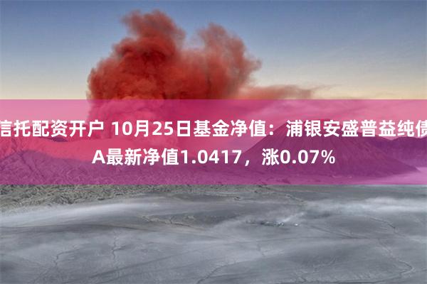 信托配资开户 10月25日基金净值：浦银安盛普益纯债A最新净值1.0417，涨0.07%