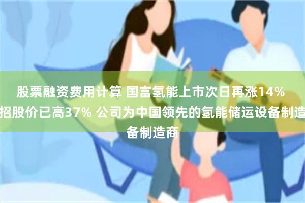 股票融资费用计算 国富氢能上市次日再涨14% 较招股价已高37% 公司为中国领先的氢能储运设备制造商