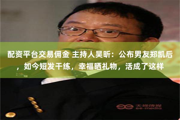 配资平台交易佣金 主持人吴昕：公布男友郑凯后，如今短发干练，幸福晒礼物，活成了这样