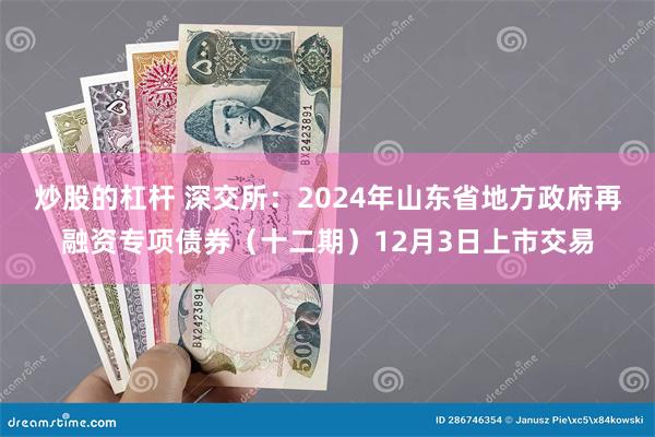 炒股的杠杆 深交所：2024年山东省地方政府再融资专项债券（十二期）12月3日上市交易