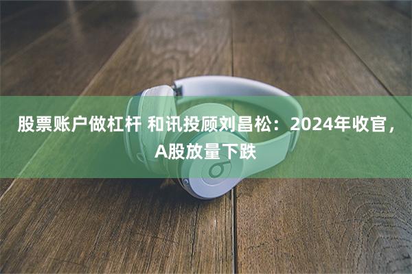 股票账户做杠杆 和讯投顾刘昌松：2024年收官，A股放量下跌