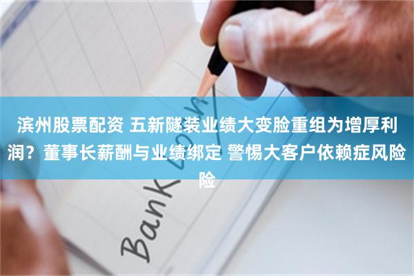 滨州股票配资 五新隧装业绩大变脸重组为增厚利润？董事长薪酬与业绩绑定 警惕大客户依赖症风险