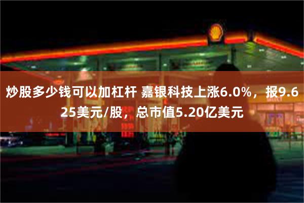 炒股多少钱可以加杠杆 嘉银科技上涨6.0%，报9.625美元/股，总市值5.20亿美元