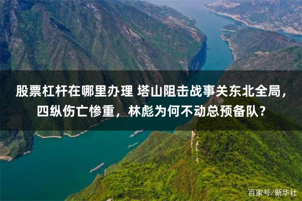 股票杠杆在哪里办理 塔山阻击战事关东北全局，四纵伤亡惨重，林彪为何不动总预备队？