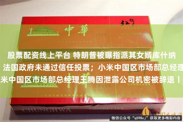 股票配资线上平台 特朗普被曝指派其女婿库什纳制定加沙“战后方案”；法国政府未通过信任投票；小米中国区市场部总经理王腾因泄露公司机密被辞退丨早报
