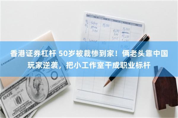 香港证券杠杆 50岁被裁惨到家！俩老头靠中国玩家逆袭，把小工作室干成职业标杆